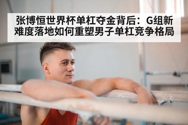 张博恒世界杯单杠夺金背后:G组新难度落地如何重塑男子单杠竞争格局