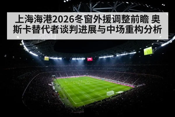 上海海港2026冬窗外援调整前瞻 奥斯卡替代者谈判进展与中场重构分析