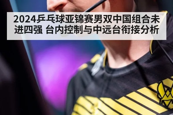 2024乒乓球亚锦赛男双中国组合未进四强 台内控制与中远台衔接分析